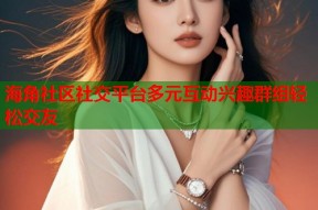 海角社区社交平台多元互动兴趣群组轻松交友