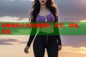 海角披风少年封神视频：社交、游戏、冒险