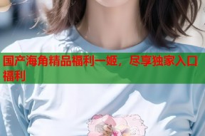 国产海角精品福利一姬，尽享独家入口福利