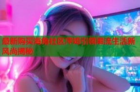最新购买海角社区萍姐引领潮流生活新风尚揭秘