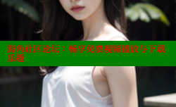 海角社区论坛：畅享免费视频播放与下载乐趣
