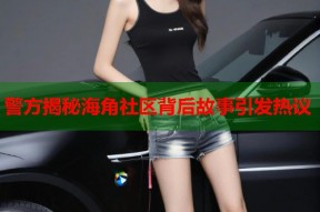 警方揭秘海角社区背后故事引发热议