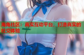 海角社区：真实互动平台，打造真实的社交体验