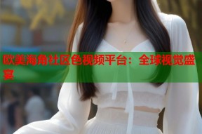 欧美海角社区色视频平台：全球视觉盛宴