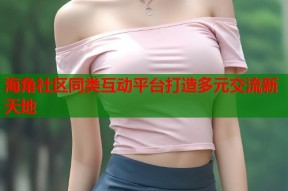 海角社区同类互动平台打造多元交流新天地