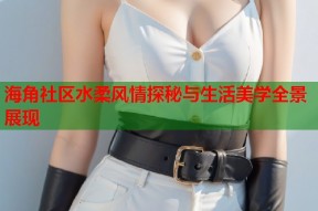 海角社区水柔风情探秘与生活美学全景展现