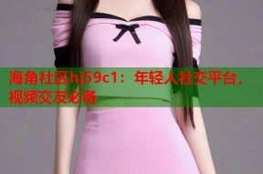 海角社区hj59c1：年轻人社交平台，视频交友必备