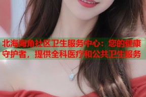 北海海角社区卫生服务中心：您的健康守护者，提供全科医疗和公共卫生服务