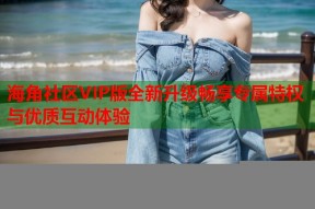 海角社区VIP版全新升级畅享专属特权与优质互动体验