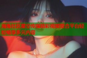 海角社区星空传媒精彩视频聚合平台轻松畅享多元内容