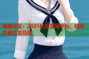 海角社区：2021社交互动平台，随时在线交友互动