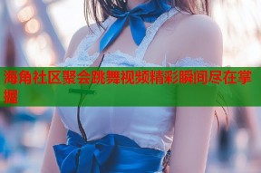 海角社区聚会跳舞视频精彩瞬间尽在掌握