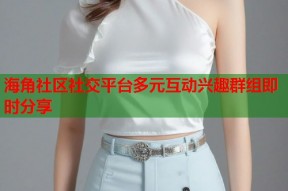 海角社区社交平台多元互动兴趣群组即时分享