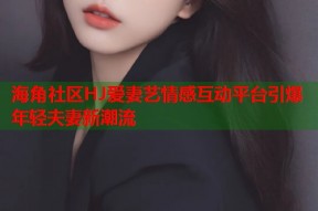 海角社区HJ爱妻艺情感互动平台引爆年轻夫妻新潮流