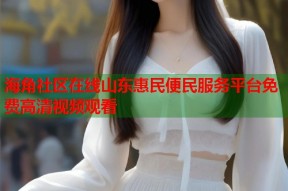 海角社区在线山东惠民便民服务平台免费高清视频观看