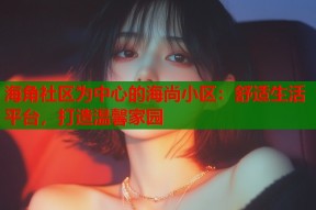 海角社区为中心的海尚小区：舒适生活平台，打造温馨家园