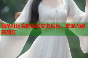 海角社区实时互动交友论坛，发现兴趣新朋友