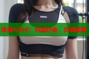 海角hj9e6：同城约会，灵魂碰撞