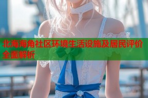 北海海角社区环境生活设施及居民评价全面解析