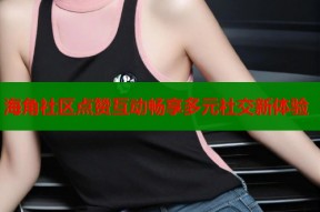 海角社区点赞互动畅享多元社交新体验