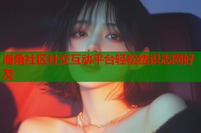 海角社区社交互动平台轻松结识志同好友