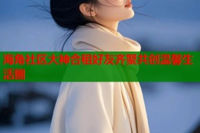 海角社区大神合租好友齐聚共创温馨生活圈