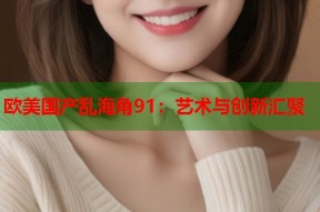 欧美国产乱海角91：艺术与创新汇聚