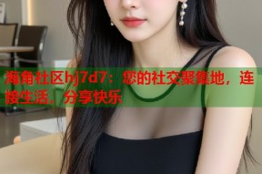 海角社区hj7d7：您的社交聚集地，连接生活，分享快乐