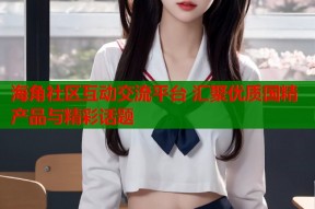 海角社区互动交流平台 汇聚优质国精产品与精彩话题