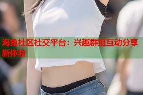 海角社区社交平台：兴趣群组互动分享新体验