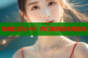 海角社区hj56f：热门视频资讯聚集地