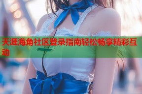天涯海角社区登录指南轻松畅享精彩互动