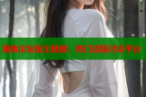 海角论坛版主链接：热门话题讨论平台