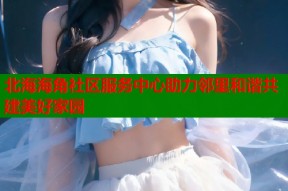 北海海角社区服务中心助力邻里和谐共建美好家园