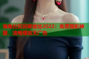 海角社区回家地址2022：免费观影神器，流畅播放无广告