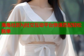 海角社区hj社交互动平台快速匹配轻松脱单