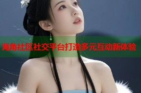 海角社区社交平台打造多元互动新体验