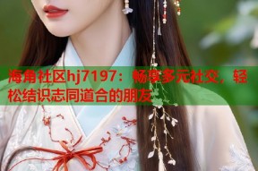 海角社区hj7197：畅享多元社交，轻松结识志同道合的朋友