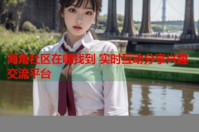 海角社区在哪找到 实时互动分享兴趣交流平台
