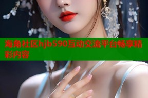 海角社区hjb590互动交流平台畅享精彩内容