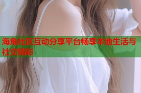 海角社区互动分享平台畅享本地生活与社交精彩