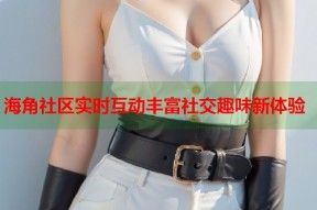 海角社区实时互动丰富社交趣味新体验