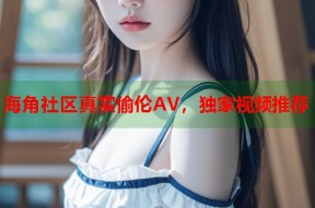 海角社区真实偷伦AV，独家视频推荐