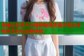 海角社区多元兴趣群组高质量内容分享畅享实时互动新体验