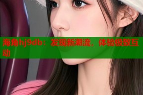 海角hj9db：发现新潮流，体验极致互动