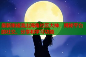 最新重磅流出海角社区大神，揭秘平台的社交、分享和学习功能