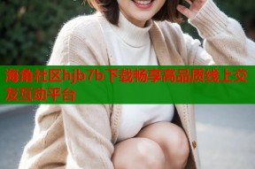 海角社区hjb7b下载畅享高品质线上交友互动平台