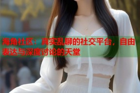 海角社区：真实乱聊的社交平台，自由表达与深度讨论的天堂