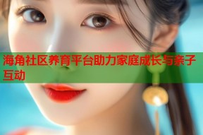 海角社区养育平台助力家庭成长与亲子互动