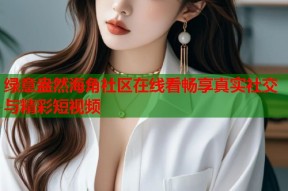 绿意盎然海角社区在线看畅享真实社交与精彩短视频